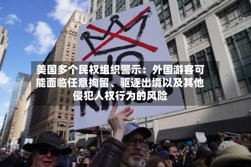 美国多个民权组织警示：外国游客可能面临任意拘留、驱逐出境以及其他侵犯人权行为的风险-第3张图片