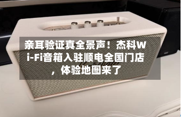 亲耳验证真全景声！杰科Wi-Fi音箱入驻顺电全国门店，体验地图来了-第1张图片