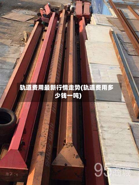 轨道费用最新行情走势(轨道费用多少钱一吨)-第1张图片