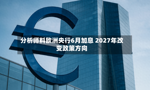 分析师料欧洲央行6月加息 2027年改变政策方向-第1张图片