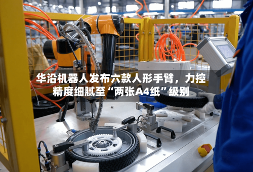 华沿机器人发布六款人形手臂	，力控精度细腻至“两张A4纸”级别-第2张图片