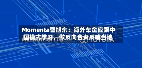 Momenta曹旭东：海外车企应跟中国模式学习	，做反向合资反哺当地-第2张图片