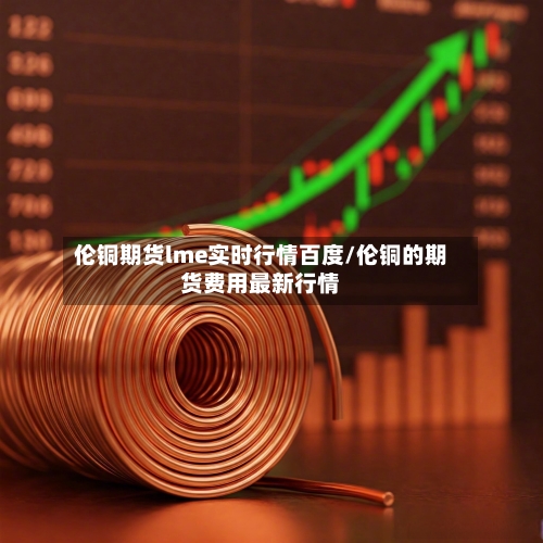 伦铜期货lme实时行情百度/伦铜的期货费用最新行情-第2张图片