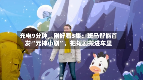 充电9分钟，刚好看3集：斑马智能首发“元神小剧”，把短剧搬进车里-第3张图片