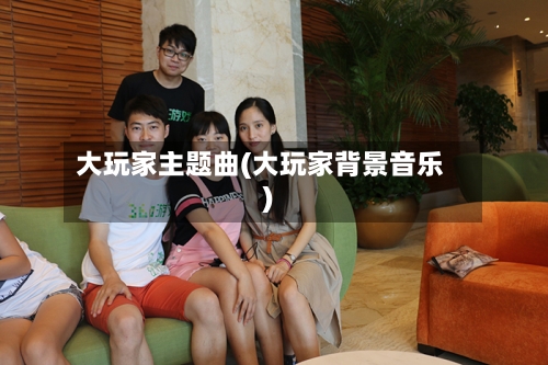 大玩家主题曲(大玩家背景音乐)-第2张图片