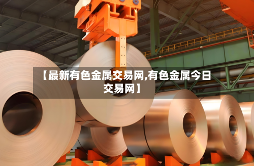 【最新有色金属交易网,有色金属今日交易网】-第1张图片