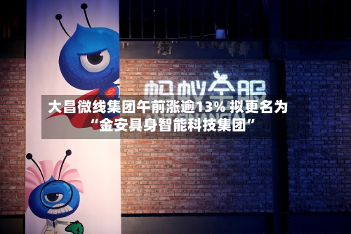 大昌微线集团午前涨逾13% 拟更名为“金安具身智能科技集团”-第2张图片