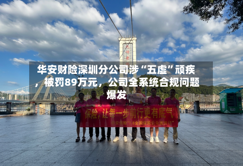 华安财险深圳分公司涉“五虚”顽疾	，被罚89万元，公司全系统合规问题爆发-第1张图片