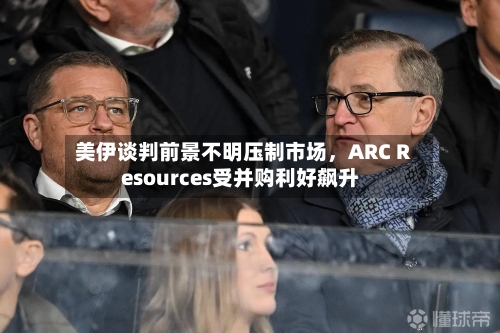 美伊谈判前景不明压制市场，ARC Resources受并购利好飙升-第2张图片