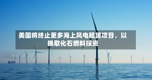 美国将终止更多海上风电租赁项目，以换取化石燃料投资-第3张图片